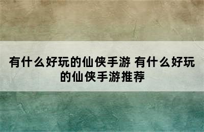 有什么好玩的仙侠手游 有什么好玩的仙侠手游推荐